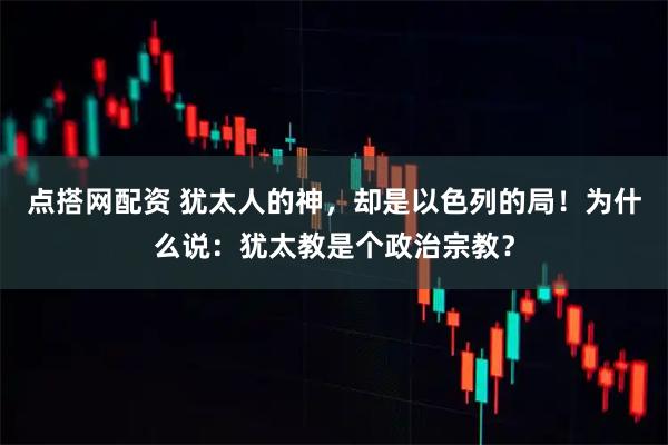 点搭网配资 犹太人的神，却是以色列的局！为什么说：犹太教是个政治宗教？