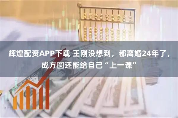 辉煌配资APP下载 王刚没想到，都离婚24年了，成方圆还能给自己“上一课”