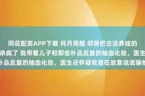 同花配资APP下载 何月周酩 邻居把古法养娃的副作用转移给我儿子后我杀疯了 我带着儿子和那些补品反复的抽血化验，医生还怀疑我是在故意说谎骗他