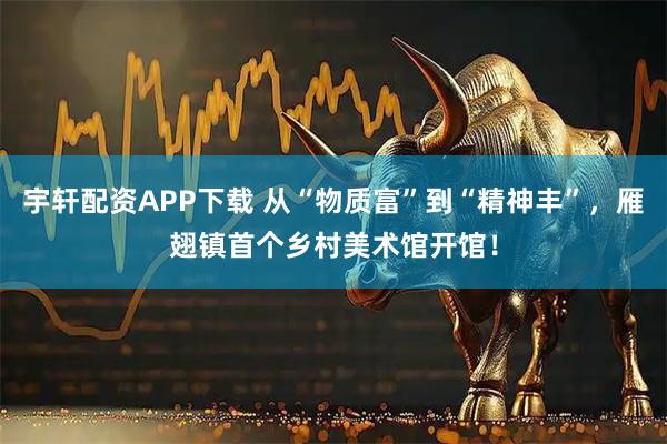 宇轩配资APP下载 从“物质富”到“精神丰”，雁翅镇首个乡村美术馆开馆！