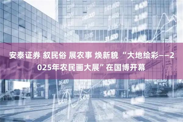 安泰证券 叙民俗 展农事 焕新貌 “大地绘彩——2025年农民画大展”在国博开幕
