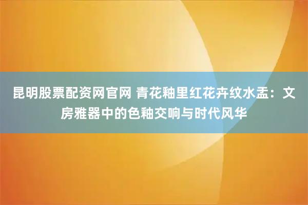 昆明股票配资网官网 青花釉里红花卉纹水盂：文房雅器中的色釉交响与时代风华
