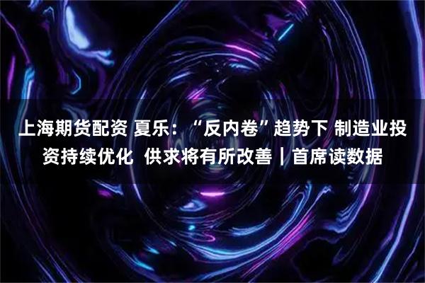 上海期货配资 夏乐：“反内卷”趋势下 制造业投资持续优化  供求将有所改善｜首席读数据