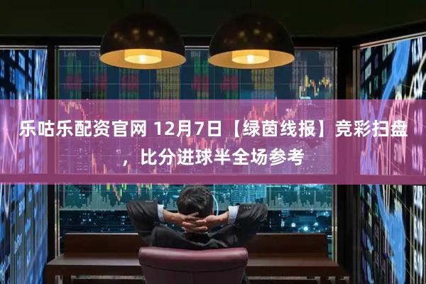 乐咕乐配资官网 12月7日【绿茵线报】竞彩扫盘，比分进球半全场参考