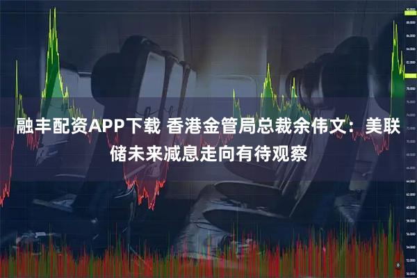融丰配资APP下载 香港金管局总裁余伟文：美联储未来减息走向有待观察