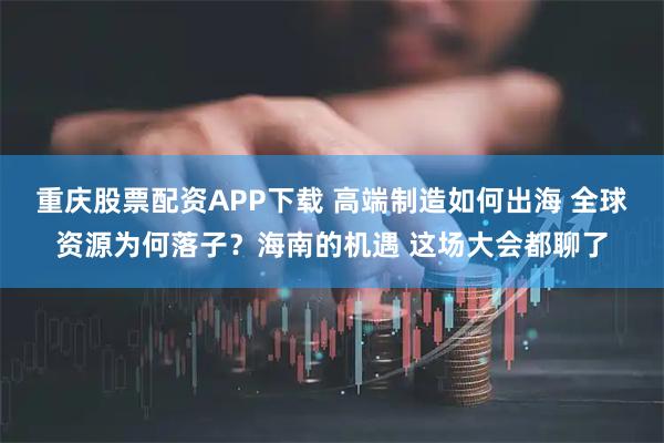 重庆股票配资APP下载 高端制造如何出海 全球资源为何落子？海南的机遇 这场大会都聊了