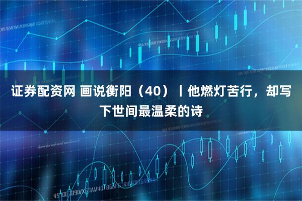 证券配资网 画说衡阳（40）丨他燃灯苦行，却写下世间最温柔的诗