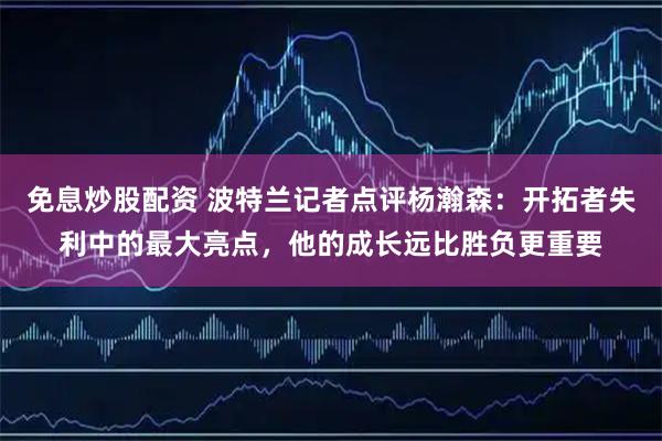 免息炒股配资 波特兰记者点评杨瀚森：开拓者失利中的最大亮点，他的成长远比胜负更重要