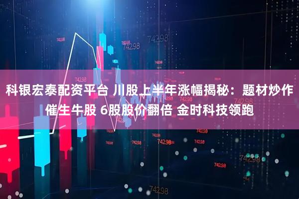 科银宏泰配资平台 川股上半年涨幅揭秘：题材炒作催生牛股 6股股价翻倍 金时科技领跑