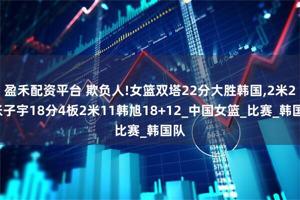 盈禾配资平台 欺负人!女篮双塔22分大胜韩国,2米26张子宇18分4板2米11韩旭18+12_中国女篮_比赛_韩国队