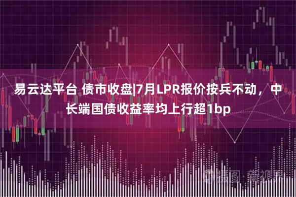 易云达平台 债市收盘|7月LPR报价按兵不动，中长端国债收益率均上行超1bp