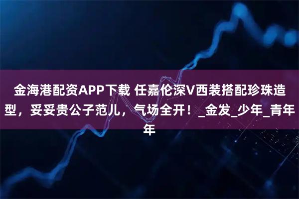 金海港配资APP下载 任嘉伦深V西装搭配珍珠造型，妥妥贵公子范儿，气场全开！_金发_少年_青年