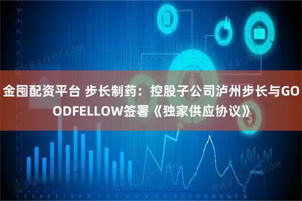 金囤配资平台 步长制药：控股子公司泸州步长与GOODFELLOW签署《独家供应协议》