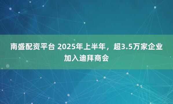南盛配资平台 2025年上半年，超3.5万家企业加入迪拜商会