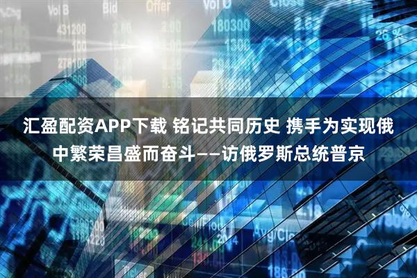 汇盈配资APP下载 铭记共同历史 携手为实现俄中繁荣昌盛而奋斗——访俄罗斯总统普京
