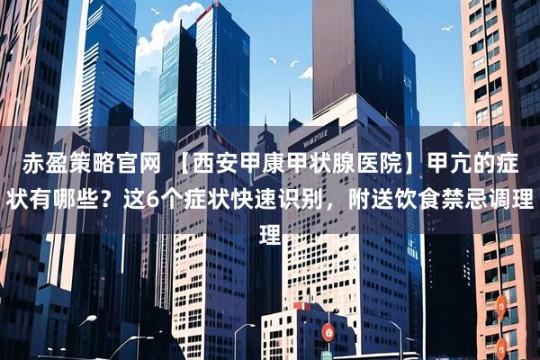 赤盈策略官网 【西安甲康甲状腺医院】甲亢的症状有哪些？这6个症状快速识别，附送饮食禁忌调理