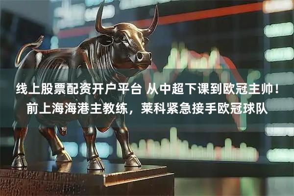 线上股票配资开户平台 从中超下课到欧冠主帅！前上海海港主教练，莱科紧急接手欧冠球队